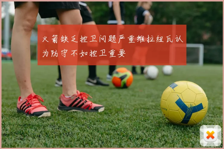 火箭缺乏控卫问题严重维拉纽瓦认为防守不如控卫重要
