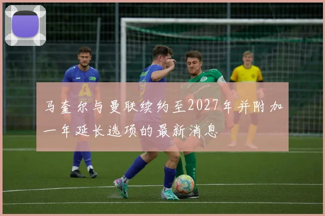 马奎尔与曼联续约至2027年并附加一年延长选项的最新消息