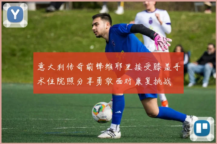 意大利传奇前锋维耶里接受膝盖手术住院照分享勇敢面对康复挑战