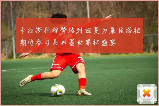 卡拉斯科称赞格列兹曼为最佳搭档期待参与美加墨世界杯盛宴